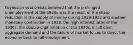 Keynesian economists believed that the prolonged unemployment of the 1930s was the result of the sharp reduction in the supply of money during 1929-1933 and another monetary contraction in 1938. the high interest rates of the 1930s. the double-digit inflation of the 1930s. insufficient aggregate demand and the failure of market forces to direct the economy back to full employment.