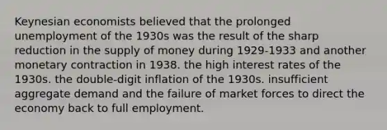 Keynesian economists believed that the prolonged unemployment of the 1930s was the result of the sharp reduction in the supply of money during 1929-1933 and another monetary contraction in 1938. the high interest rates of the 1930s. the double-digit inflation of the 1930s. insufficient aggregate demand and the failure of market forces to direct the economy back to full employment.