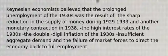 Keynesian economists believed that the prolonged unemployment of the 1930s was the result of -the sharp reduction in the supply of money during 1929 1933 and another monetary contraction in 1938. -the high interest rates of the 1930s -the double -digil inflation of the 1930s -insufficient aggregate demand and the failure of market forces to direct the economy back to full employment .