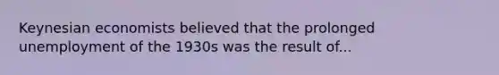 Keynesian economists believed that the prolonged unemployment of the 1930s was the result of...