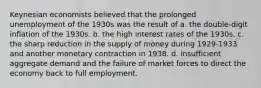 Keynesian economists believed that the prolonged unemployment of the 1930s was the result of a. the double-digit inflation of the 1930s. b. the high interest rates of the 1930s. c. the sharp reduction in the supply of money during 1929-1933 and another monetary contraction in 1938. d. insufficient aggregate demand and the failure of market forces to direct the economy back to full employment.