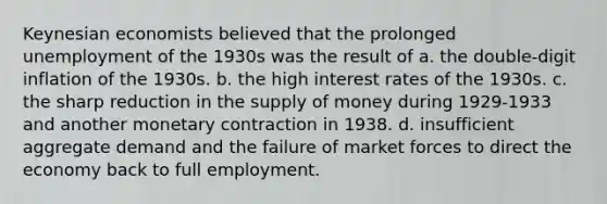 Keynesian economists believed that the prolonged unemployment of the 1930s was the result of a. the double-digit inflation of the 1930s. b. the high interest rates of the 1930s. c. the sharp reduction in the supply of money during 1929-1933 and another monetary contraction in 1938. d. insufficient aggregate demand and the failure of market forces to direct the economy back to full employment.