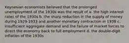 Keynesian economists believed that the prolonged unemployment of the 1930s was the result of a. the high interest rates of the 1930s b. the sharp reduction in the supply of money during 1929-1933 and another monetary contraction in 1938 c. insufficient aggregate demand and the failure of market forces to direct the economy back to full employment d. the double-digit inflation of the 1930s