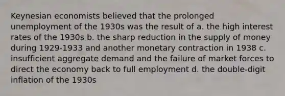 Keynesian economists believed that the prolonged unemployment of the 1930s was the result of a. the high interest rates of the 1930s b. the sharp reduction in the supply of money during 1929-1933 and another monetary contraction in 1938 c. insufficient aggregate demand and the failure of market forces to direct the economy back to full employment d. the double-digit inflation of the 1930s