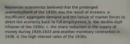 Keynesian economists believed that the prolonged unemployment of the 1930s was the result of Answers: a. insufficient aggregate demand and the failure of market forces to direct the economy back to full employment. b. the double-digit inflation of the 1930s. c. the sharp reduction in the supply of money during 1929-1933 and another monetary contraction in 1938. d. the high interest rates of the 1930s.