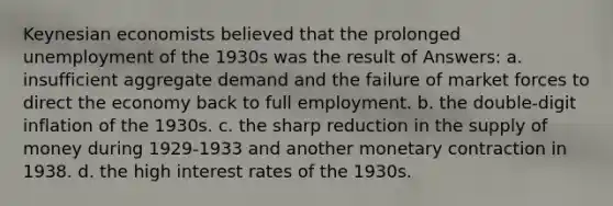 Keynesian economists believed that the prolonged unemployment of the 1930s was the result of Answers: a. insufficient aggregate demand and the failure of market forces to direct the economy back to full employment. b. the double-digit inflation of the 1930s. c. the sharp reduction in the supply of money during 1929-1933 and another monetary contraction in 1938. d. the high interest rates of the 1930s.