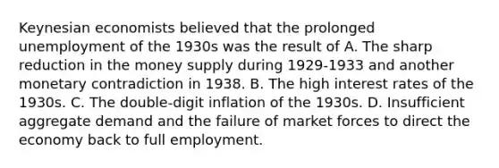 Keynesian economists believed that the prolonged unemployment of the 1930s was the result of A. The sharp reduction in the money supply during 1929-1933 and another monetary contradiction in 1938. B. The high interest rates of the 1930s. C. The double-digit inflation of the 1930s. D. Insufficient aggregate demand and the failure of market forces to direct the economy back to full employment.