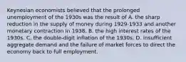 Keynesian economists believed that the prolonged unemployment of the 1930s was the result of A. the sharp reduction in the supply of money during 1929-1933 and another monetary contraction in 1938. B. the high interest rates of the 1930s. C. the double-digit inflation of the 1930s. D. insufficient aggregate demand and the failure of market forces to direct the economy back to full employment.