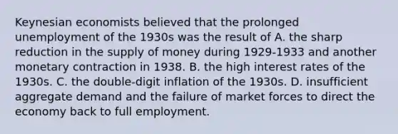 Keynesian economists believed that the prolonged unemployment of the 1930s was the result of A. the sharp reduction in the supply of money during 1929-1933 and another monetary contraction in 1938. B. the high interest rates of the 1930s. C. the double-digit inflation of the 1930s. D. insufficient aggregate demand and the failure of market forces to direct the economy back to full employment.