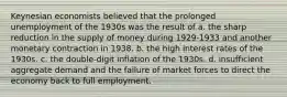 Keynesian economists believed that the prolonged unemployment of the 1930s was the result of a. the sharp reduction in the supply of money during 1929-1933 and another monetary contraction in 1938. b. the high interest rates of the 1930s. c. the double-digit inflation of the 1930s. d. insufficient aggregate demand and the failure of market forces to direct the economy back to full employment.