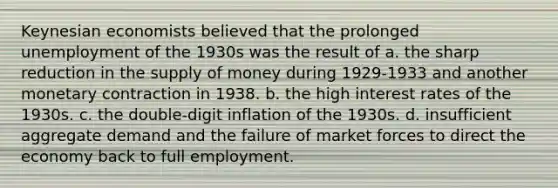 Keynesian economists believed that the prolonged unemployment of the 1930s was the result of a. the sharp reduction in the <a href='https://www.questionai.com/knowledge/kUIOOoB75i-supply-of-money' class='anchor-knowledge'>supply of money</a> during 1929-1933 and another monetary contraction in 1938. b. the high interest rates of the 1930s. c. the double-digit inflation of the 1930s. d. insufficient aggregate demand and the failure of market forces to direct the economy back to full employment.