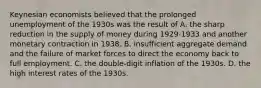 Keynesian economists believed that the prolonged unemployment of the 1930s was the result of A. the sharp reduction in the supply of money during 1929-1933 and another monetary contraction in 1938. B. insufficient aggregate demand and the failure of market forces to direct the economy back to full employment. C. the double-digit inflation of the 1930s. D. the high interest rates of the 1930s.