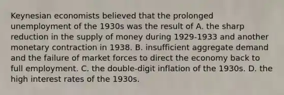 Keynesian economists believed that the prolonged unemployment of the 1930s was the result of A. the sharp reduction in the <a href='https://www.questionai.com/knowledge/kUIOOoB75i-supply-of-money' class='anchor-knowledge'>supply of money</a> during 1929-1933 and another monetary contraction in 1938. B. insufficient aggregate demand and the failure of market forces to direct the economy back to full employment. C. the double-digit inflation of the 1930s. D. the high interest rates of the 1930s.