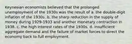 Keynesian economists believed that the prolonged unemployment of the 1930s was the result of a. the double-digit inflation of the 1930s. b. the sharp reduction in the supply of money during 1929-1933 and another monetary contraction in 1938. c. the high interest rates of the 1930s. d. insufficient aggregate demand and the failure of market forces to direct the economy back to full employment.