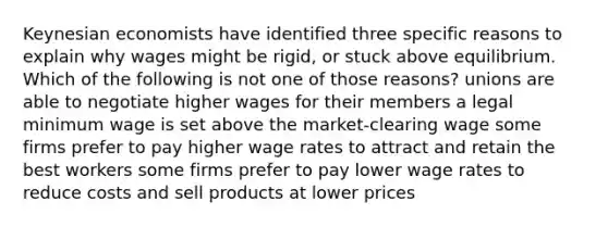 Keynesian economists have identified three specific reasons to explain why wages might be rigid, or stuck above equilibrium. Which of the following is not one of those reasons? unions are able to negotiate higher wages for their members a legal minimum wage is set above the market-clearing wage some firms prefer to pay higher wage rates to attract and retain the best workers some firms prefer to pay lower wage rates to reduce costs and sell products at lower prices