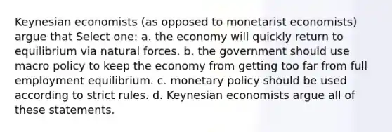 Keynesian economists (as opposed to monetarist economists) argue that Select one: a. the economy will quickly return to equilibrium via natural forces. b. the government should use macro policy to keep the economy from getting too far from full employment equilibrium. c. monetary policy should be used according to strict rules. d. Keynesian economists argue all of these statements.