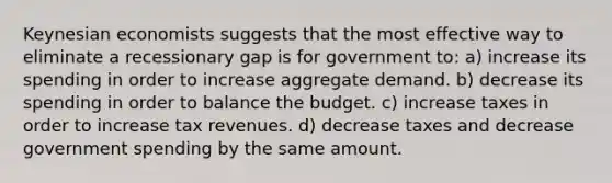 Keynesian economists suggests that the most effective way to eliminate a recessionary gap is for government to: a) increase its spending in order to increase aggregate demand. b) decrease its spending in order to balance the budget. c) increase taxes in order to increase tax revenues. d) decrease taxes and decrease government spending by the same amount.