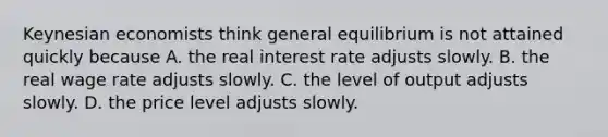 Keynesian economists think general equilibrium is not attained quickly because A. the real interest rate adjusts slowly. B. the real wage rate adjusts slowly. C. the level of output adjusts slowly. D. the price level adjusts slowly.