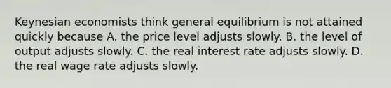 Keynesian economists think general equilibrium is not attained quickly because A. the price level adjusts slowly. B. the level of output adjusts slowly. C. the real interest rate adjusts slowly. D. the real wage rate adjusts slowly.