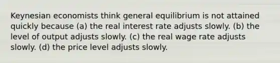 Keynesian economists think general equilibrium is not attained quickly because (a) the real interest rate adjusts slowly. (b) the level of output adjusts slowly. (c) the real wage rate adjusts slowly. (d) the price level adjusts slowly.