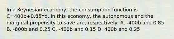 In a Keynesian economy, the consumption function is C=400b+0.85Yd. In this economy, the autonomous and the marginal propensity to save are, respectively: A. -400b and 0.85 B. -800b and 0.25 C. -400b and 0.15 D. 400b and 0.25