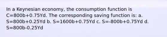 In a Keynesian economy, the consumption function is C=800b+0.75Yd. The corresponding saving function is: a. S=800b+0.25Yd b. S=1600b+0.75Yd c. S=-800b+0.75Yd d. S=800b-0.25Yd