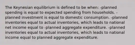 The Keynesian equilibrium is defined to be when: -planned spending is equal to expected spending from households. -planned investment is equal to domestic consumption. -planned inventories equal to actual inventories, which leads to national net income equal to -planned aggregate expenditure. -planned inventories equal to actual inventories, which leads to national income equal to planned aggregate expenditure.