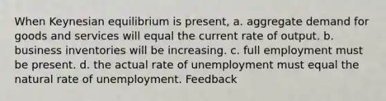 When Keynesian equilibrium is present, a. aggregate demand for goods and services will equal the current rate of output. b. business inventories will be increasing. c. full employment must be present. d. the actual rate of unemployment must equal the natural rate of unemployment. Feedback