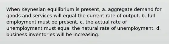 When Keynesian equilibrium is present, a. aggregate demand for goods and services will equal the current rate of output. b. full employment must be present. c. the actual rate of unemployment must equal the natural rate of unemployment. d. business inventories will be increasing.