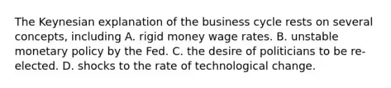 The Keynesian explanation of the business cycle rests on several​ concepts, including A. rigid money wage rates. B. unstable monetary policy by the Fed. C. the desire of politicians to be re-elected. D. shocks to the rate of technological change.