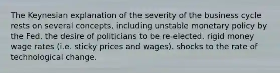 The Keynesian explanation of the severity of the business cycle rests on several concepts, including unstable monetary policy by the Fed. the desire of politicians to be re-elected. rigid money wage rates (i.e. sticky prices and wages). shocks to the rate of technological change.