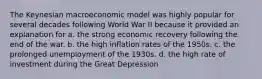 The Keynesian macroeconomic model was highly popular for several decades following World War II because it provided an explanation for a. the strong economic recovery following the end of the war. b. the high inflation rates of the 1950s. c. the prolonged unemployment of the 1930s. d. the high rate of investment during the Great Depression