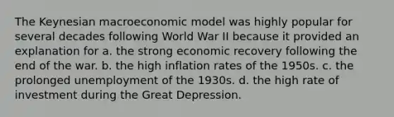 The Keynesian macroeconomic model was highly popular for several decades following World War II because it provided an explanation for a. the strong economic recovery following the end of the war. b. the high inflation rates of the 1950s. c. the prolonged unemployment of the 1930s. d. the high rate of investment during the Great Depression.