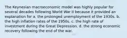 The Keynesian macroeconomic model was highly popular for several decades following World War II because it provided an explanation for a. the prolonged unemployment of the 1930s. b. the high inflation rates of the 1950s. c. the high rate of investment during the Great Depression. d. the strong economic recovery following the end of the war.