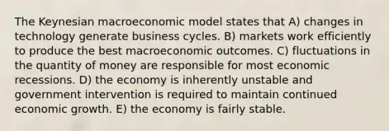 The Keynesian macroeconomic model states that A) changes in technology generate business cycles. B) markets work efficiently to produce the best macroeconomic outcomes. C) fluctuations in the quantity of money are responsible for most economic recessions. D) the economy is inherently unstable and government intervention is required to maintain continued economic growth. E) the economy is fairly stable.