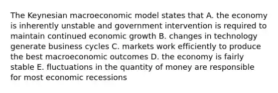 The Keynesian macroeconomic model states that A. the economy is inherently unstable and government intervention is required to maintain continued economic growth B. changes in technology generate business cycles C. markets work efficiently to produce the best macroeconomic outcomes D. the economy is fairly stable E. fluctuations in the quantity of money are responsible for most economic recessions