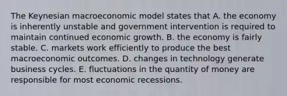 The Keynesian macroeconomic model states that A. the economy is inherently unstable and government intervention is required to maintain continued economic growth. B. the economy is fairly stable. C. markets work efficiently to produce the best macroeconomic outcomes. D. changes in technology generate business cycles. E. fluctuations in the quantity of money are responsible for most economic recessions.