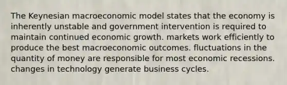 The Keynesian macroeconomic model states that the economy is inherently unstable and government intervention is required to maintain continued economic growth. markets work efficiently to produce the best macroeconomic outcomes. fluctuations in the quantity of money are responsible for most economic recessions. changes in technology generate business cycles.