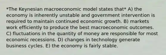 *The Keynesian macroeconomic model states that* A) the economy is inherently unstable and government intervention is required to maintain continued economic growth. B) markets work efficiently to produce the best macroeconomic outcomes. C) fluctuations in the quantity of money are responsible for most economic recessions. D) changes in technology generate business cycles. E) the economy is fairly stable.