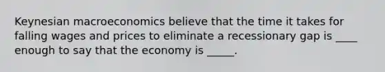 Keynesian macroeconomics believe that the time it takes for falling wages and prices to eliminate a recessionary gap is ____ enough to say that the economy is _____.