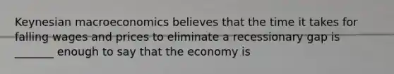 Keynesian macroeconomics believes that the time it takes for falling wages and prices to eliminate a recessionary gap is _______ enough to say that the economy is