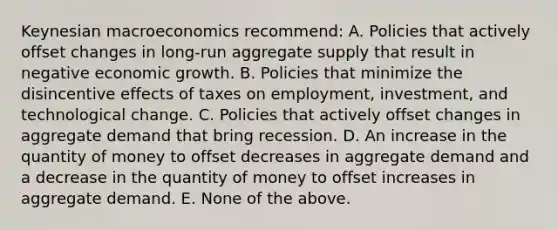 Keynesian macroeconomics recommend: A. Policies that actively offset changes in long-run aggregate supply that result in negative economic growth. B. Policies that minimize the disincentive effects of taxes on employment, investment, and technological change. C. Policies that actively offset changes in aggregate demand that bring recession. D. An increase in the quantity of money to offset decreases in aggregate demand and a decrease in the quantity of money to offset increases in aggregate demand. E. None of the above.