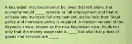 A Keynesian macroeconomist believes that left​ alone, the economy would​ _____ operate at full employment and that to achieve and maintain full​ employment, active help from fiscal policy and monetary policy is required. A modern version of the Keynesian​ view, known as the new Keynesian​ view, holds not only that the money wage rate is​ _____ but also that prices of goods and services are​ _____.