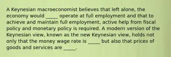 A Keynesian macroeconomist believes that left​ alone, the economy would​ _____ operate at full employment and that to achieve and maintain full​ employment, active help from fiscal policy and monetary policy is required. A modern version of the Keynesian​ view, known as the new Keynesian​ view, holds not only that the money wage rate is​ _____ but also that prices of goods and services are​ _____.