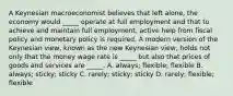 A Keynesian macroeconomist believes that left alone, the economy would _____ operate at full employment and that to achieve and maintain full employment, active help from fiscal policy and monetary policy is required. A modern version of the Keynesian view, known as the new Keynesian view, holds not only that the money wage rate is _____ but also that prices of goods and services are _____. A. always; flexible; flexible B. always; sticky; sticky C. rarely; sticky; sticky D. rarely; flexible; flexible