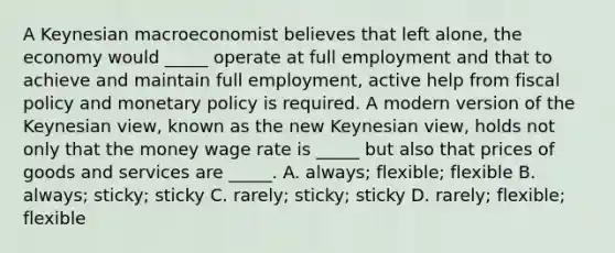 A Keynesian macroeconomist believes that left alone, the economy would _____ operate at full employment and that to achieve and maintain full employment, active help from fiscal policy and monetary policy is required. A modern version of the Keynesian view, known as the new Keynesian view, holds not only that the money wage rate is _____ but also that prices of goods and services are _____. A. always; flexible; flexible B. always; sticky; sticky C. rarely; sticky; sticky D. rarely; flexible; flexible