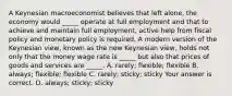 A Keynesian macroeconomist believes that left​ alone, the economy would​ _____ operate at full employment and that to achieve and maintain full​ employment, active help from fiscal policy and monetary policy is required. A modern version of the Keynesian​ view, known as the new Keynesian​ view, holds not only that the money wage rate is​ _____ but also that prices of goods and services are​ _____. A. ​rarely; ​flexible; flexible B. ​always; ​flexible; flexible C. ​rarely; ​sticky; sticky Your answer is correct. D. ​always; ​sticky; sticky