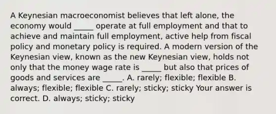 A Keynesian macroeconomist believes that left​ alone, the economy would​ _____ operate at full employment and that to achieve and maintain full​ employment, active help from fiscal policy and monetary policy is required. A modern version of the Keynesian​ view, known as the new Keynesian​ view, holds not only that the money wage rate is​ _____ but also that prices of goods and services are​ _____. A. ​rarely; ​flexible; flexible B. ​always; ​flexible; flexible C. ​rarely; ​sticky; sticky Your answer is correct. D. ​always; ​sticky; sticky