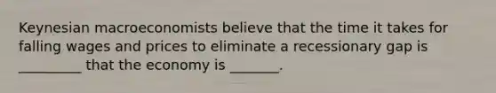 Keynesian macroeconomists believe that the time it takes for falling wages and prices to eliminate a recessionary gap is _________ that the economy is _______.