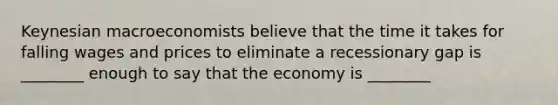 Keynesian macroeconomists believe that the time it takes for falling wages and prices to eliminate a recessionary gap is ________ enough to say that the economy is ________